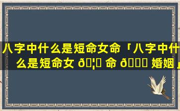 八字中什么是短命女命「八字中什么是短命女 🦍 命 🐈 婚姻」